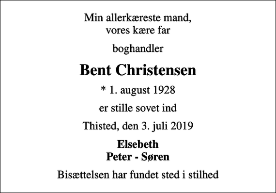 <p>Min allerkæreste mand, vores kære far<br />boghandler<br />Bent Christensen<br />* 1. august 1928<br />er stille sovet ind<br />Thisted, den 3. juli 2019<br />Elsebeth Peter - Søren<br />Bisættelsen har fundet sted i stilhed</p>
