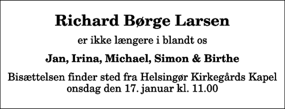 <p>Richard Børge Larsen<br />er ikke længere i blandt os<br />Jan, Irina, Michael, Simon &amp; Birthe<br />Bisættelsen finder sted fra Helsingør Kirkegårds Kapel onsdag den 17. januar kl. 11.00</p>