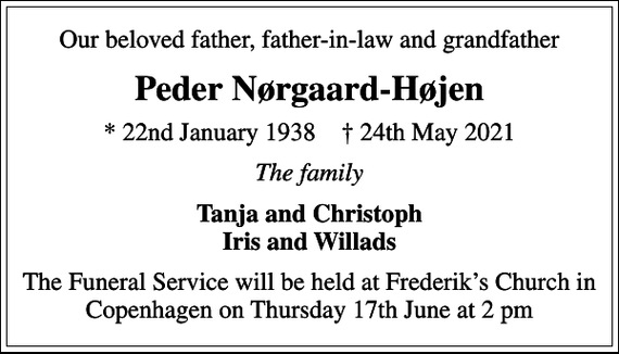 <p>Our beloved father, father-in-law and grandfather<br />Peder Nørgaard-Højen<br />* 22nd January 1938 24th May 2021<br />The family<br />Tanja and Christoph Iris and Willads<br />The Funeral Service will be held at Frederiks Church in Copenhagen on Thursday 17th June at 2 pm</p>