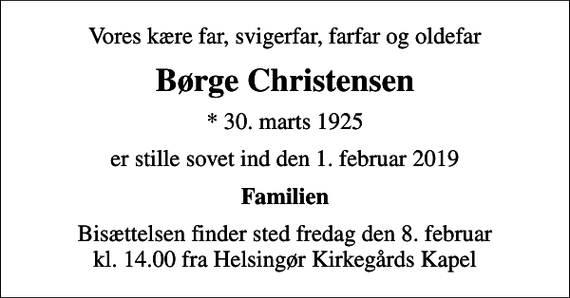 <p>Vores kære far, svigerfar, farfar og oldefar<br />Børge Christensen<br />* 30. marts 1925<br />er stille sovet ind den 1. februar 2019<br />Familien<br />Bisættelsen finder sted fredag den 8. februar kl. 14.00 fra Helsingør Kirkegårds Kapel</p>