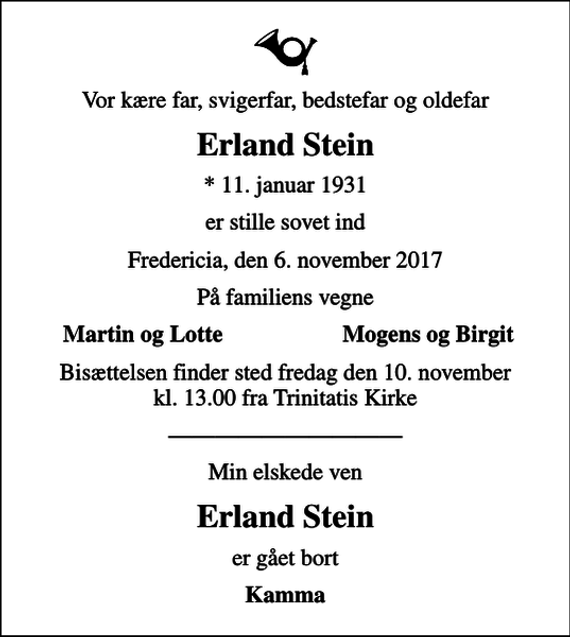 <p>Vor kære far, svigerfar, bedstefar og oldefar<br />Erland Stein<br />* 11. januar 1931<br />er stille sovet ind<br />Fredericia, den 6. november 2017<br />På familiens vegne<br />Martin og Lotte<br />Mogens og Birgit<br />Bisættelsen finder sted fredag den 10. november kl. 13.00 fra Trinitatis Kirke<br />Min elskede ven<br />Erland Stein<br />er gået bort<br />Kamma</p>