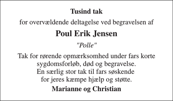 <p>Tusinde tak<br />for overvældende deltagelse ved begravelsen af<br />Poul Erik Jensen<br />&quot;Polle&quot;<br />Tak for rørende opmærksomhed under fars korte sygdomsforløb, død og begravelse. En særlig stor tak til fars søskende for jeres kæmpe hjælp og støtte.<br />Marianne og Christian</p>