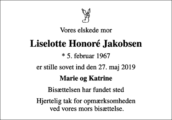 <p>Vores elskede mor<br />Liselotte Honoré Jakobsen<br />* 5. februar 1967<br />er stille sovet ind den 27. maj 2019<br />Marie og Katrine<br />Bisættelsen har fundet sted<br />Hjertelig tak for opmærksomheden ved vores mors bisættelse.</p>