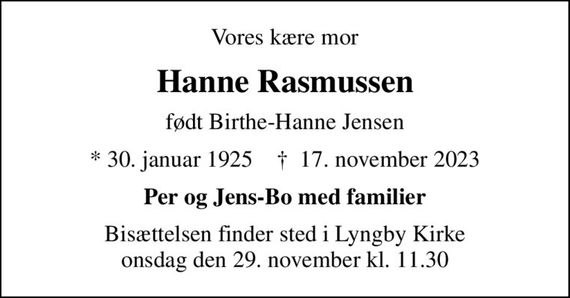 Vores kære mor
Hanne Rasmussen
født Birthe-Hanne Jensen
* 30. januar 1925    &#x271d; 17. november 2023
Per og Jens-Bo med familier
Bisættelsen finder sted i Lyngby Kirke  onsdag den 29. november kl. 11.30