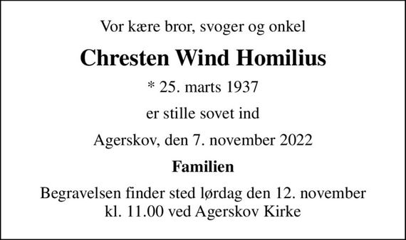 Vor kære bror, svoger og onkel
Chresten Wind Homilius
* 25. marts 1937
er stille sovet ind
Agerskov, den 7. november 2022
Familien
Begravelsen finder sted lørdag den 12. november kl. 11.00 ved Agerskov Kirke