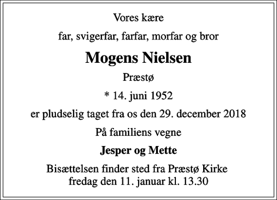<p>Vores kære<br />far, svigerfar, farfar, morfar og bror<br />Mogens Nielsen<br />Præstø<br />* 14. juni 1952<br />er pludselig taget fra os den 29. december 2018<br />På familiens vegne<br />Jesper og Mette<br />Bisættelsen finder sted fra Præstø Kirke fredag den 11. januar kl. 13.30</p>