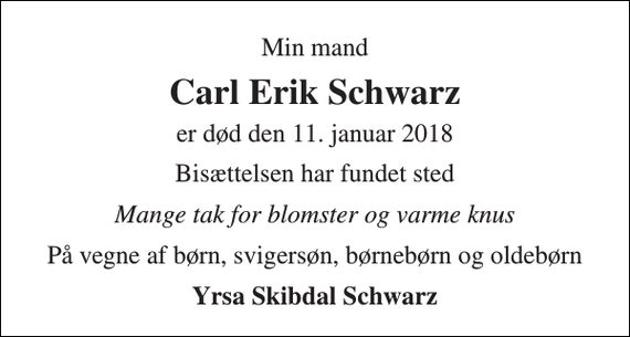 <p>Min mand<br />Carl Erik Schwarz<br />er død den 11. januar 2018<br />Bisættelsen har fundet sted<br />Mange tak for blomster og varme knus<br />På vegne af børn, svigersøn, børnebørn og oldebørn<br />Yrsa Skibdal Schwarz</p>