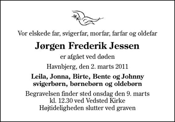 <p>Vor elskede far, svigerfar, morfar, farfar og oldefar<br />Jørgen Frederik Jessen<br />er afgået ved døden<br />Havnbjerg, den 2. marts 2011<br />Leila, Jonna, Birte, Bente og Johnny svigerbørn, børnebørn og oldebørn<br />Begravelsen finder sted onsdag den 9. marts kl. 12.30 ved Vedsted Kirke Højtideligheden slutter ved graven</p>