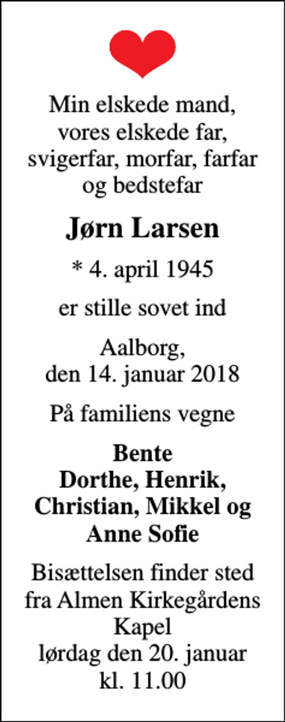 <p>Min elskede mand, vores elskede far, svigerfar, morfar, farfar og bedstefar<br />Jørn Larsen<br />* 4. april 1945<br />er stille sovet ind<br />Aalborg, den 14. januar 2018<br />På familiens vegne<br />Bente Dorthe, Henrik, Christian, Mikkel og Anne Sofie<br />Bisættelsen finder sted fra Almen Kirkegårdens Kapel lørdag den 20. januar kl. 11.00</p>