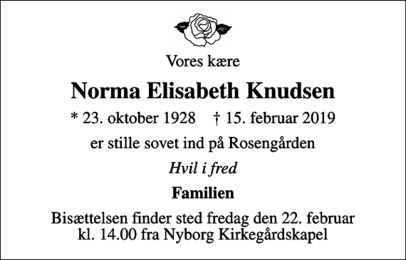<p>Vores kære<br />Norma Elisabeth Knudsen<br />* 23. oktober 1928 ✝ 15. februar 2019<br />er stille sovet ind på Rosengården<br />Hvil i fred<br />Familien<br />Bisættelsen finder sted fredag den 22. februar kl. 14.00 fra Nyborg Kirkegårdskapel</p>