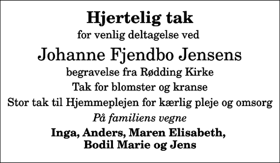 <p>Hjertelig tak<br />for venlig deltagelse ved<br />Johanne Fjendbo Jensens<br />begravelse fra Rødding Kirke<br />Tak for blomster og kranse<br />Stor tak til Hjemmeplejen for kærlig pleje og omsorg<br />På familiens vegne<br />Inga, Anders, Maren Elisabeth, Bodil Marie og Jens</p>