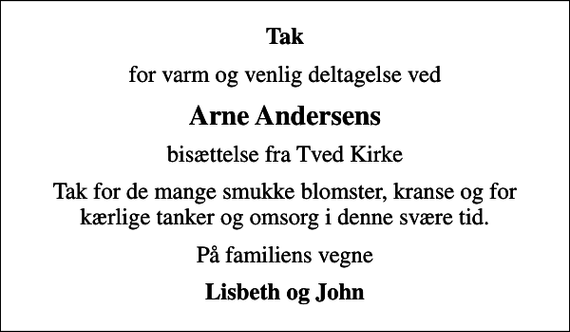 <p>Tak<br />for varm og venlig deltagelse ved<br />Arne Andersens<br />bisættelse fra Tved Kirke<br />Tak for de mange smukke blomster, kranse og for kærlige tanker og omsorg i denne svære tid.<br />På familiens vegne<br />Lisbeth og John</p>