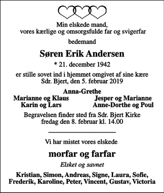 <p>Min elskede mand, vores kærlige og omsorgsfulde far og svigerfar<br />bedemand<br />Søren Erik Andersen<br />* 21. december 1942<br />er stille sovet ind i hjemmet omgivet af sine kære Sdr. Bjert, den 5. februar 2019<br />Anna-Grethe<br />Marianne og Klaus<br />Jesper og Marianne<br />Karin og Lars<br />Anne-Dorthe og Poul<br />Begravelsen finder sted fra Sdr. Bjert Kirke fredag den 8. februar kl. 14.00<br />Vi har mistet vores elskede<br />morfar og farfar<br />Elsket og savnet<br />Kristian, Simon, Andreas, Signe, Laura, Sofie, Frederik, Karoline, Peter, Vincent, Gustav, Victoria</p>
