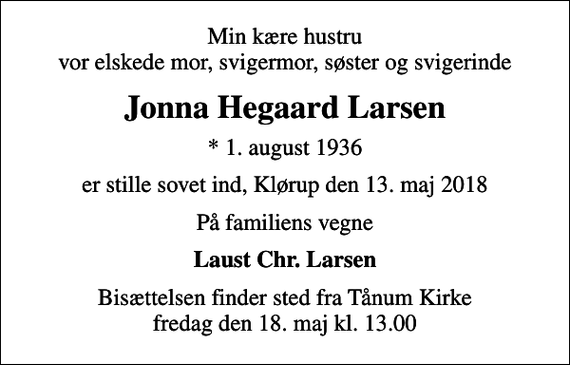<p>Min kære hustru vor elskede mor, svigermor, søster og svigerinde<br />Jonna Hegaard Larsen<br />* 1. august 1936<br />er stille sovet ind, Klørup den 13. maj 2018<br />På familiens vegne<br />Laust Chr. Larsen<br />Bisættelsen finder sted fra Tånum Kirke fredag den 18. maj kl. 13.00</p>
