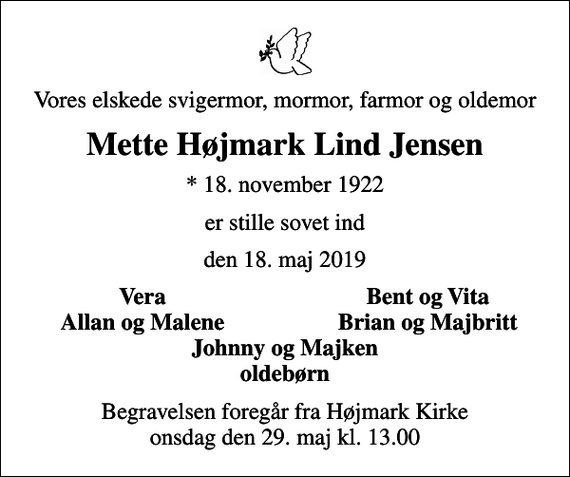 <p>Vores elskede svigermor, mormor, farmor og oldemor<br />Mette Højmark Lind Jensen<br />* 18. november 1922<br />er stille sovet ind<br />den 18. maj 2019<br />Vera<br />Bent og Vita<br />Allan og Malene<br />Brian og Majbritt<br />Begravelsen foregår fra Højmark Kirke onsdag den 29. maj kl. 13.00</p>