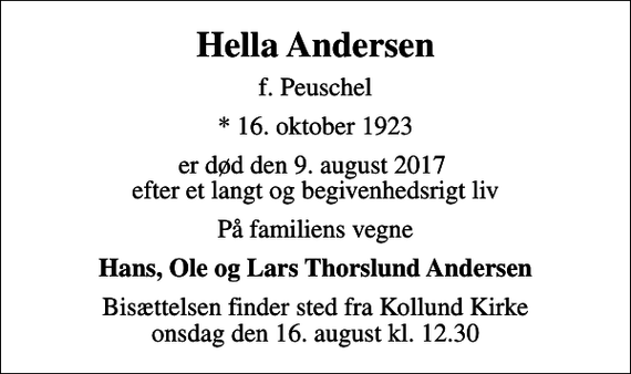 <p>Hella Andersen<br />f. Peuschel<br />* 16. oktober 1923<br />er død den 9. august 2017 efter et langt og begivenhedsrigt liv<br />På familiens vegne<br />Hans, Ole og Lars Thorslund Andersen<br />Bisættelsen finder sted fra Kollund Kirke onsdag den 16. august kl. 12.30</p>