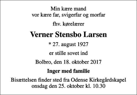 <p>Min kære mand vor kære far, svigerfar og morfar<br />fhv. kørelærer<br />Verner Stensbo Larsen<br />* 27. august 1927<br />er stille sovet ind<br />Bolbro, den 18. oktober 2017<br />Inger med familie<br />Bisættelsen finder sted fra Odense Kirkegårdskapel onsdag den 25. oktober kl. 10.30</p>