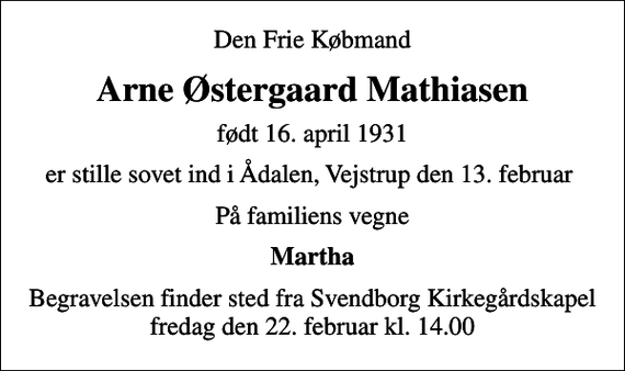 <p>Den Frie Købmand<br />Arne Østergaard Mathiasen<br />født 16. april 1931<br />er stille sovet ind i Ådalen, Vejstrup den 13. februar<br />På familiens vegne<br />Martha<br />Begravelsen finder sted fra Svendborg Kirkegårdskapel fredag den 22. februar kl. 14.00</p>