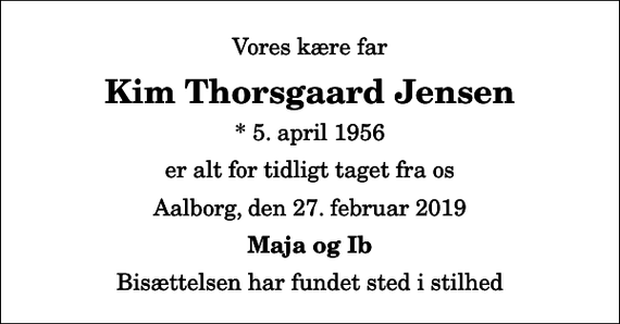<p>Vores kære far<br />Kim Thorsgaard Jensen<br />* 5. april 1956<br />er alt for tidligt taget fra os<br />Aalborg, den 27. februar 2019<br />Maja og Ib<br />Bisættelsen har fundet sted i stilhed</p>