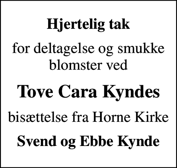 <p>Hjertelig tak<br />for deltagelse og smukke blomster ved<br />Tove Cara Kyndes<br />bisættelse fra Horne Kirke<br />Svend og Ebbe Kynde</p>