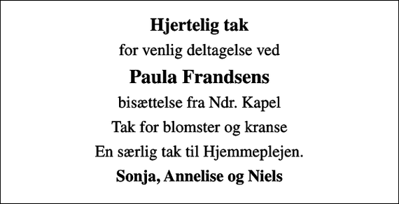 <p>Hjertelig tak<br />for venlig deltagelse ved<br />Paula Frandsens<br />bisættelse fra Ndr. Kapel<br />Tak for blomster og kranse<br />En særlig tak til Hjemmeplejen.<br />Sonja, Annelise og Niels</p>