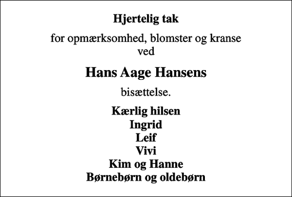 <p>Hjertelig tak<br />for opmærksomhed, blomster og kranse ved<br />Hans Aage Hansens<br />bisættelse.<br />Kærlig hilsen Ingrid Leif Vivi Kim og Hanne Børnebørn og oldebørn</p>