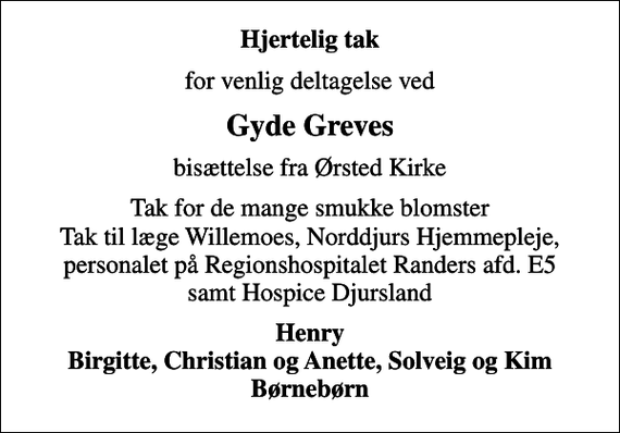 <p>Hjertelig tak<br />for venlig deltagelse ved<br />Gyde Greves<br />bisættelse fra Ørsted Kirke<br />Tak for de mange smukke blomster Tak til læge Willemoes, Norddjurs Hjemmepleje, personalet på Regionshospitalet Randers afd. E5 samt Hospice Djursland<br />Henry Birgitte, Christian og Anette, Solveig og Kim Børnebørn</p>