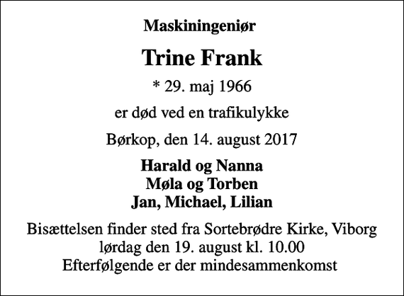 <p>Maskiningeniør<br />Trine Frank<br />* 29. maj 1966<br />er død ved en trafikulykke<br />Børkop, den 14. august 2017<br />Harald og Nanna Møla og Torben Jan, Michael, Lilian<br />Bisættelsen finder sted fra Sortebrødre Kirke, Viborg lørdag den 19. august kl. 10.00 Efterfølgende er der mindesammenkomst</p>