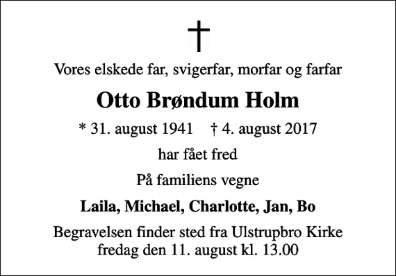 <p>Vores elskede far, svigerfar, morfar og farfar<br />Otto Brøndum Holm<br />* 31. august 1941 ✝ 4. august 2017<br />har fået fred<br />På familiens vegne<br />Laila, Michael, Charlotte, Jan, Bo<br />Begravelsen finder sted fra Ulstrupbro Kirke fredag den 11. august kl. 13.00</p>