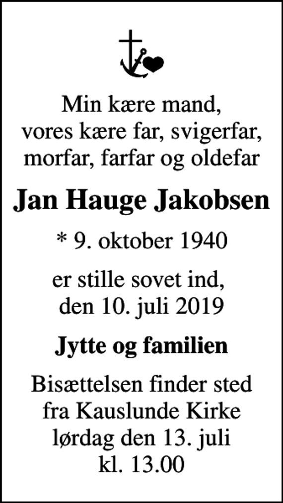 <p>Min kære mand, vores kære far, svigerfar, morfar, farfar og oldefar<br />Jan Hauge Jakobsen<br />* 9. oktober 1940<br />er stille sovet ind, den 10. juli 2019<br />Jytte og familien<br />Bisættelsen finder sted fra Kauslunde Kirke lørdag den 13. juli kl. 13.00</p>