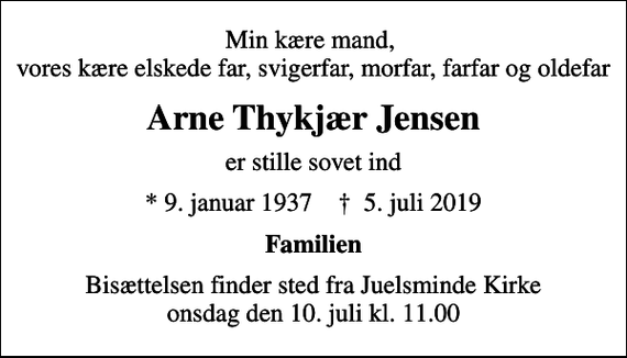 <p>Min kære mand, vores kære elskede far, svigerfar, morfar, farfar og oldefar<br />Arne Thykjær Jensen<br />er stille sovet ind<br />* 9. januar 1937 ✝ 5. juli 2019<br />Familien<br />Bisættelsen finder sted fra Juelsminde Kirke onsdag den 10. juli kl. 11.00</p>