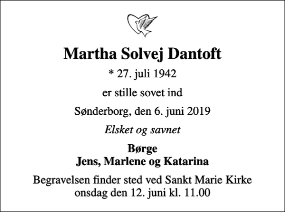 <p>Martha Solvej Dantoft<br />* 27. juli 1942<br />er stille sovet ind<br />Sønderborg, den 6. juni 2019<br />Elsket og savnet<br />Børge Jens, Marlene og Katarina<br />Begravelsen finder sted ved Sankt Marie Kirke onsdag den 12. juni kl. 11.00</p>