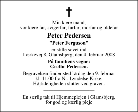 <p>Min kære mand, vor kære far, svigerfar, farfar, morfar og oldefar<br />Peter Pedersen<br />&quot;Peter Ferguson&quot;<br />er stille sovet ind Lærkevej 8, Glamsbjerg, den 4. februar 2008<br />På familiens vegne: Grethe Pedersen.<br />Begravelsen finder sted lørdag den 9. februar kl. 11.00 fra Nr. Lyndelse Kirke Højtideligheden slutter ved graven.</p><p>En særlig tak til Hjemmeplejen i Glamsbjerg, for god og kærlig pleje</p>