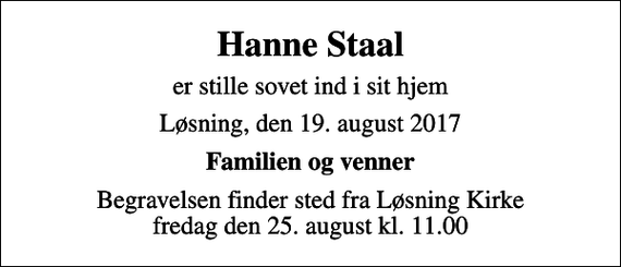 <p>Hanne Staal<br />er stille sovet ind i sit hjem<br />Løsning, den 19. august 2017<br />Familien og venner<br />Begravelsen finder sted fra Løsning Kirke fredag den 25. august kl. 11.00</p>