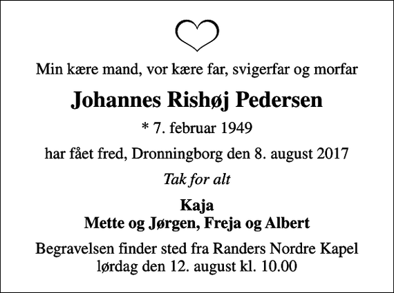 <p>Min kære mand, vor kære far, svigerfar og morfar<br />Johannes Rishøj Pedersen<br />* 7. februar 1949<br />har fået fred, Dronningborg den 8. august 2017<br />Tak for alt<br />Kaja Mette og Jørgen, Freja og Albert<br />Begravelsen finder sted fra Randers Nordre Kapel lørdag den 12. august kl. 10.00</p>