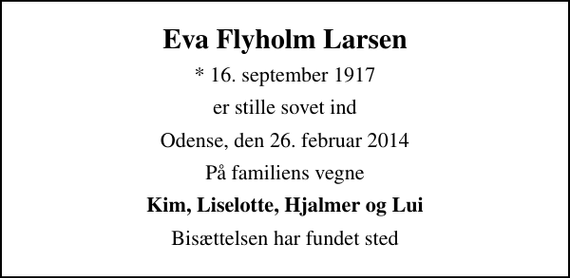 <p>Eva Flyholm Larsen<br />* 16. september 1917<br />er stille sovet ind<br />Odense, den 26. februar 2014<br />På familiens vegne<br />Kim, Liselotte, Hjalmer og Lui<br />Bisættelsen har fundet sted</p>