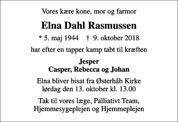 <p>Vores kære kone, mor og farmor<br />Elna Dahl Rasmussen<br />* 5. maj 1944 ✝ 9. oktober 2018<br />har efter en tapper kamp tabt til kræften<br />Jesper Casper, Rebecca og Johan<br />Elna bliver bisat fra Østerhåb Kirke lørdag den 13. oktober kl. 13.00<br />Tak til vores læge, Palliativt Team, Hjemmesygeplejen og Hjemmeplejen</p>