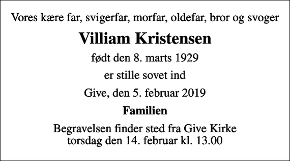 <p>Vores kære far, svigerfar, morfar, oldefar, bror og svoger<br />Villiam Kristensen<br />født den 8. marts 1929<br />er stille sovet ind<br />Give, den 5. februar 2019<br />Familien<br />Begravelsen finder sted fra Give Kirke torsdag den 14. februar kl. 13.00</p>