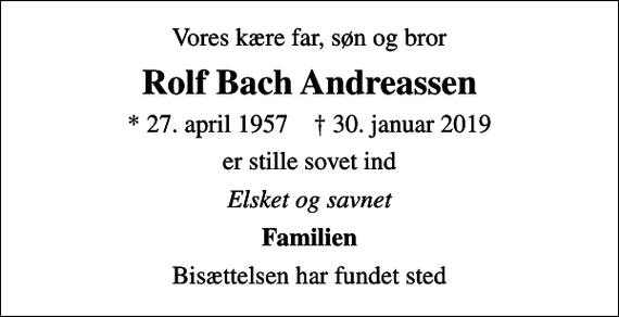<p>Vores kære far, søn og bror<br />Rolf Bach Andreassen<br />* 27. april 1957 ✝ 30. januar 2019<br />er stille sovet ind<br />Elsket og savnet<br />Familien<br />Bisættelsen har fundet sted</p>