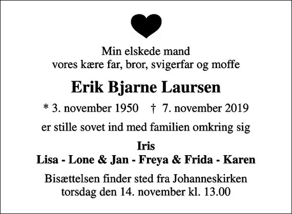 <p>Min elskede mand vores kære far, bror, svigerfar og moffe<br />Erik Bjarne Laursen<br />* 3. november 1950 ✝ 7. november 2019<br />er stille sovet ind med familien omkring sig<br />Iris Lisa - Lone &amp; Jan - Freya &amp; Frida - Karen<br />Bisættelsen finder sted fra Johanneskirken torsdag den 14. november kl. 13.00</p>