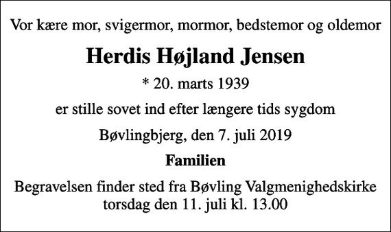 <p>Vor kære mor, svigermor, mormor, bedstemor og oldemor<br />Herdis Højland Jensen<br />* 20. marts 1939<br />er stille sovet ind efter længere tids sygdom<br />Bøvlingbjerg, den 7. juli 2019<br />Familien<br />Begravelsen finder sted fra Bøvling Valgmenighedskirke torsdag den 11. juli kl. 13.00</p>