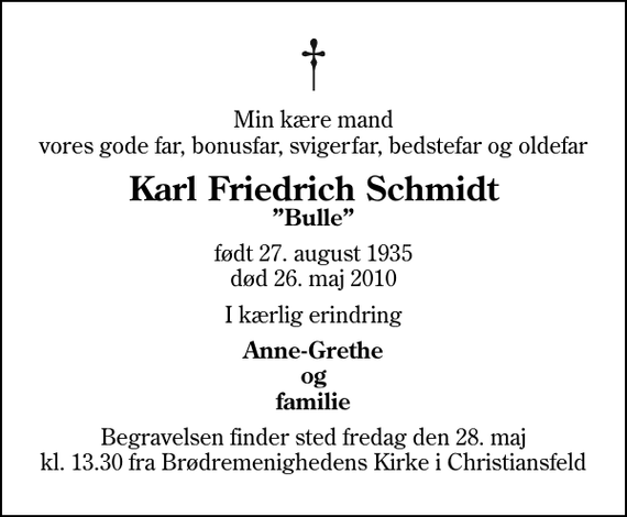 <p>Min kære mand vores gode far, bonusfar, svigerfar, bedstefar og oldefar<br />Karl Friedrich Schmidt<br />Bulle<br />født 27. august 1935<br />død 26. maj 2010<br />I kærlig erindring<br />Anne-Grethe og familie<br />Begravelsen finder sted fredag den 28. maj kl. 13.30 fra Brødremenighedens Kirke i Christiansfeld</p>