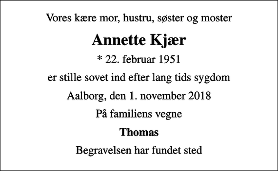 <p>Vores kære mor, hustru, søster og moster<br />Annette Kjær<br />* 22. februar 1951<br />er stille sovet ind efter lang tids sygdom<br />Aalborg, den 1. november 2018<br />På familiens vegne<br />Thomas<br />Begravelsen har fundet sted</p>