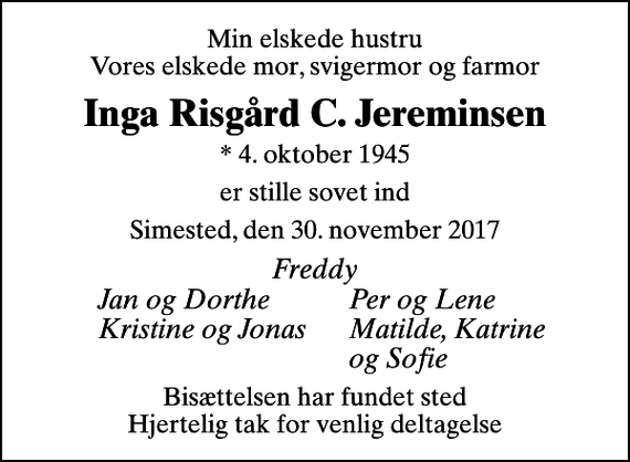 <p>Min elskede hustru Vores elskede mor, svigermor og farmor<br />Inga Risgård C. Jereminsen<br />* 4. oktober 1945<br />er stille sovet ind<br />Simested, den 30. november 2017<br />Freddy<br />Jan og Dorthe<br />Per og Lene<br />Kristine og Jonas<br />Matilde, Katrine<br />og Sofie<br />Bisættelsen har fundet sted Hjertelig tak for venlig deltagelse</p>
