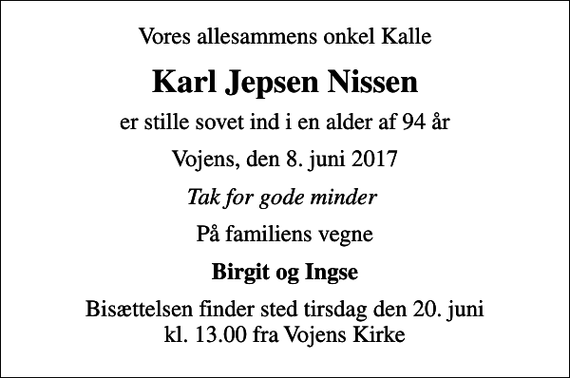 <p>Vores allesammens onkel Kalle<br />Karl Jepsen Nissen<br />er stille sovet ind i en alder af 94 år<br />Vojens, den 8. juni 2017<br />Tak for gode minder<br />På familiens vegne<br />Birgit og Ingse<br />Bisættelsen finder sted tirsdag den 20. juni kl. 13.00 fra Vojens Kirke</p>