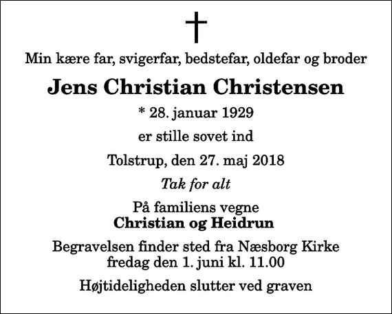 <p>Min kære far, svigerfar, bedstefar, oldefar og broder<br />Jens Christian Christensen<br />* 28. januar 1929<br />er stille sovet ind<br />Tolstrup, den 27. maj 2018<br />Tak for alt<br />På familiens vegne<br />Christian og Heidrun<br />Begravelsen finder sted fra Næsborg Kirke fredag den 1. juni kl. 11.00 Højtideligheden slutter ved graven</p>