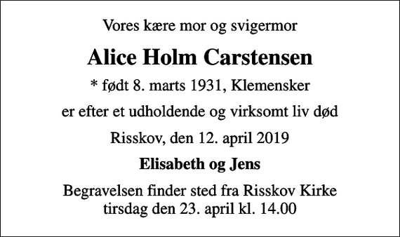 <p>Vores kære mor og svigermor<br />Alice Holm Carstensen<br />* født 8. marts 1931, Klemensker<br />er efter et udholdende og virksomt liv død<br />Risskov, den 12. april 2019<br />Elisabeth og Jens<br />Begravelsen finder sted fra Risskov Kirke tirsdag den 23. april kl. 14.00</p>