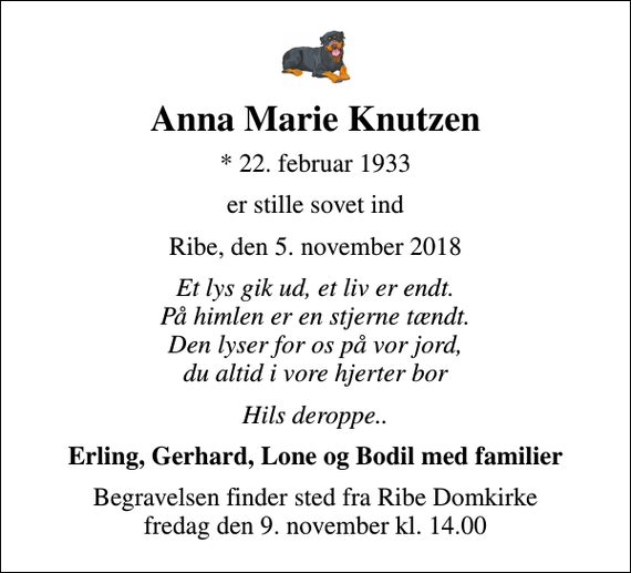 <p>Anna Marie Knutzen<br />* 22. februar 1933<br />er stille sovet ind<br />Ribe, den 5. november 2018<br />Et lys gik ud, et liv er endt. På himlen er en stjerne tændt. Den lyser for os på vor jord, du altid i vore hjerter bor<br />Hils deroppe..<br />Erling, Gerhard, Lone og Bodil med familier<br />Begravelsen finder sted fra Ribe Domkirke fredag den 9. november kl. 14.00</p>