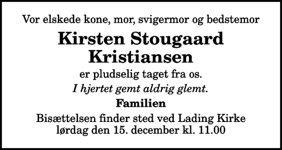 <p>Vor elskede kone, mor, svigermor og bedstemor<br />Kirsten Stougaard Kristiansen<br />er pludselig taget fra os.<br />I hjertet gemt aldrig glemt.<br />Familien<br />Bisættelsen finder sted ved Lading Kirke lørdag den 15. december kl. 11.00</p>