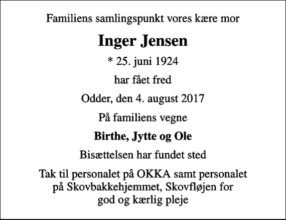 <p>Familiens samlingspunkt vores kære mor<br />Inger Jensen<br />* 25. juni 1924<br />har fået fred<br />Odder, den 4. august 2017<br />På familiens vegne<br />Birthe, Jytte og Ole<br />Bisættelsen har fundet sted<br />Tak til personalet på OKKA samt personalet på Skovbakkehjemmet, Skovfløjen for god og kærlig pleje</p>